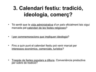 3. Calendari festiu: tradició,
         ideologia, comerç?
•   Té sentit que la vida administrativa d’un país oficialment laic sigui
    marcada pel calendari de les festes religioses?


•   I per commemoracions que impliquen ideologia?


•   Fins a quin punt el calendari festiu pot venir marcat per
    interessos econòmics, comercials, turístics?



•   Traspàs de festes populars a dilluns. Conveniència productiva
    per sobre de tradició?
 
