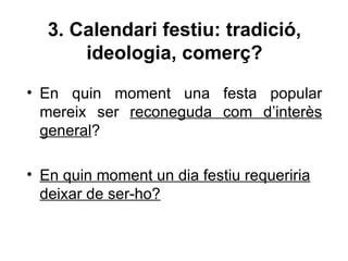 3. Calendari festiu: tradició,
       ideologia, comerç?
• En quin moment una festa popular
  mereix ser reconeguda com d’interès
  general?

• En quin moment un dia festiu requeriria
  deixar de ser-ho?
 