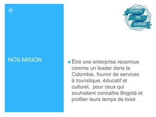 + 
NOS MISION  Être une enterprise reconnue 
comme un leader dans la 
Colombie, fournir de services 
à touristique, éducatif et 
culturel, pour ceux qui 
souhaitent connaître Bogotá et 
profiter leurs temps de loisir. 
 