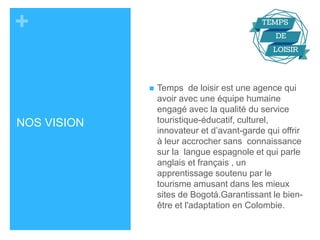 + 
NOS VISION 
 Temps de loisir est une agence qui 
avoir avec une équipe humaine 
engagé avec la qualité du service 
touristique-éducatif, culturel, 
innovateur et d’avant-garde qui offrir 
à leur accrocher sans connaissance 
sur la langue espagnole et qui parle 
anglais et français , un 
apprentissage soutenu par le 
tourisme amusant dans les mieux 
sites de Bogotá.Garantissant le bien-être 
et l'adaptation en Colombie. 
 