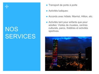 + 
NOS 
SERVICES 
 Transport de porte à porte 
 Activités ludiques: 
 Accords avec hôtels: Marriot, Hilton, etc. 
 Activités tant pour enfants que pour 
adultes: Visites de musées, centres 
culturels, parcs, théâtres et activités 
sportives. 
 