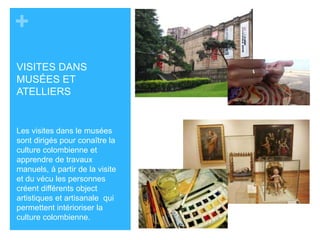 + 
VISITES DANS 
MUSÉES ET 
ATELLIERS 
Les visites dans le musées 
sont dirigés pour conaître la 
culture colombienne et 
apprendre de travaux 
manuels, á partir de la visite 
et du vécu les personnes 
créent différents object 
artistiques et artisanale qui 
permettent intérioriser la 
culture colombienne. 
 