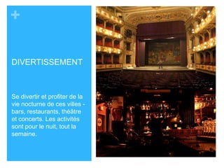 + 
DIVERTISSEMENT 
Se divertir et profiter de la 
vie nocturne de ces villes - 
bars, restaurants, théâtre 
et concerts. Les activités 
sont pour le nuit, tout la 
semaine. 

