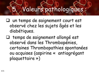 A/S
5. Valeurs pathologiques :
 un temps de saignement court est
observé chez les sujets âgés et les
diabétiques.
 temps de saignement allongé est
observé dans les Thrombopénies,
certaines Thrombopathies spontanées
ou acquises (aspirine « antiagrégant
plaquettaire »)
 