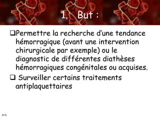 A/S
1. But :
Permettre la recherche d’une tendance
hémorragique (avant une intervention
chirurgicale par exemple) ou le
diagnostic de différentes diathèses
hémorragiques congénitales ou acquises.
 Surveiller certains traitements
antiplaquettaires
 