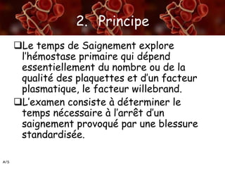 A/S
2. Principe
Le temps de Saignement explore
l’hémostase primaire qui dépend
essentiellement du nombre ou de la
qualité des plaquettes et d’un facteur
plasmatique, le facteur willebrand.
L’examen consiste à déterminer le
temps nécessaire à l’arrêt d’un
saignement provoqué par une blessure
standardisée.
 