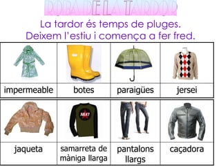 La tardor és temps de pluges.
    Deixem l’estiu i comença a fer fred.




impermeable      botes        paraigües    jersei




  jaqueta     samarreta de    pantalons   caçadora
              màniga llarga     llargs
 