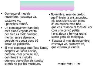 • Comença el mes de              • Novembre, mes de tardor,
  novembre, castanya va,           que l'hivern ja ens anuncies,
  castanya ve,                      els teus silencis són plens
  i panellets també.                d'una música molt fina
• Un començament tan dolç           que ens ressona al fons del cor
  més d'una vegada enfita,          com una cançó petita
  per això és molt prudent          i ens ajuda a fer-nos grans
  menjar sense demesia,             sense gens de melangia.
  perquè no queda gens bé        • S'acaba el mes de novembre,
  pecar de golafreria.              castanya ve, castanya va,
• El mes comença amb Tots Sants, que el torró ja vindrà.
  després ve Santa Cecília,
  patrona, com prou se sap,
  del ritme i la melodia
  que ens desvetllen els sentits
  si més no per les musiques.            Mique Martí i Pol
                                               l
 