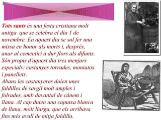 Tots sants és una festa cristiana molt
antiga que se celebra el dia 1 de
novembre. En aquest dia se sol fer una
missa en honor als morts i, després,
anar al cementiri a dur flors als difunts.
Són propis d'aquest dia tres menjars
especials: castanyes torrades, moniatos
i panellets.
Abans les castanyeres duien unes
faldilles de sargil molt amples i
folrades, amb davantal de cànem i
llana. Al cap duien una caputxa blanca
de llana, molt llarga, que els arribava
fins més avall de mitja faldilla.
 