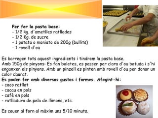 Per fer la pasta base:
     - 1/2 kg. d'ametlles ratllades
     - 1/2 Kg. de sucre
     - 1 patata o moniato de 200g (bullits)
     - 1 rovell d'ou

Es barregen tots aquest ingredients i tindrem la pasta base.
Amb 150g de pinyons: Es fan boletes, es passen per clara d'ou batuda i s'hi
enganxen els pinyons. Amb un pinzell es pinten amb rovell d'ou per donar un
color daurat.
Es poden fer amb diversos gustos i formes. Afegint-hi:
- coco ratllat
- cacau en pols
- cafè en pols
- ratlladura de pela de llimona, etc.

Es couen al forn al màxim uns 5/10 minuts.
 