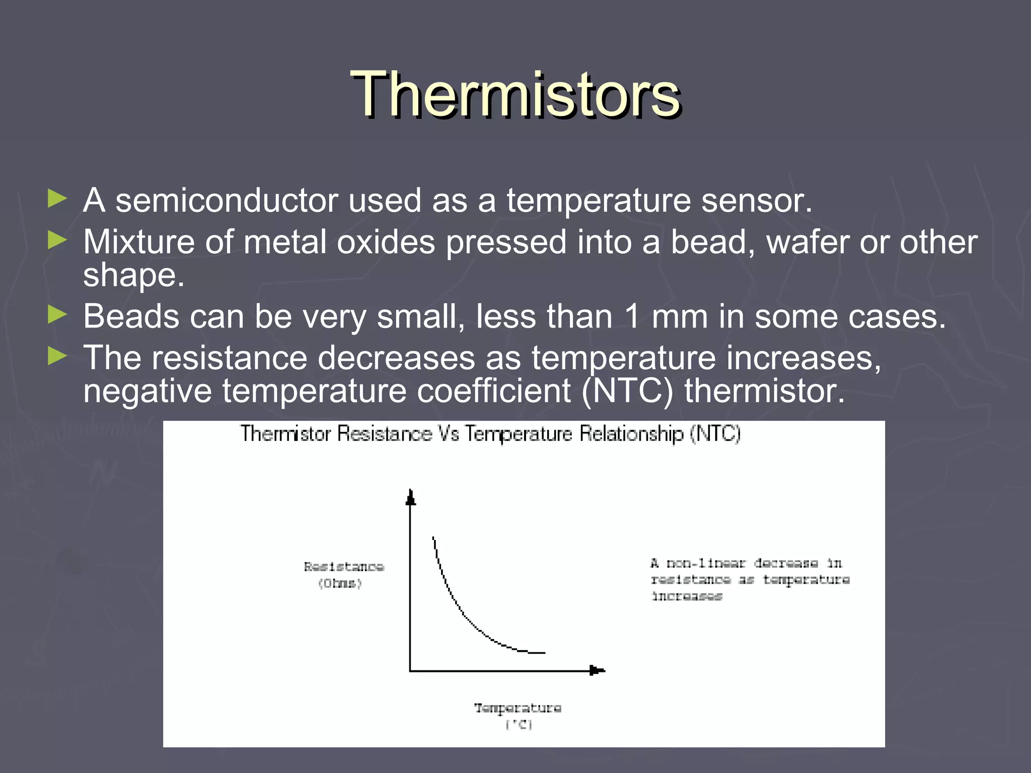 TThheerrmmiissttoorrss 
► A semiconductor used as a temperature sensor. 
► Mixture of metal oxides pressed into a bead, wafer or other 
shape. 
► Beads can be very small, less than 1 mm in some cases. 
► The resistance decreases as temperature increases, 
negative temperature coefficient (NTC) thermistor. 
 