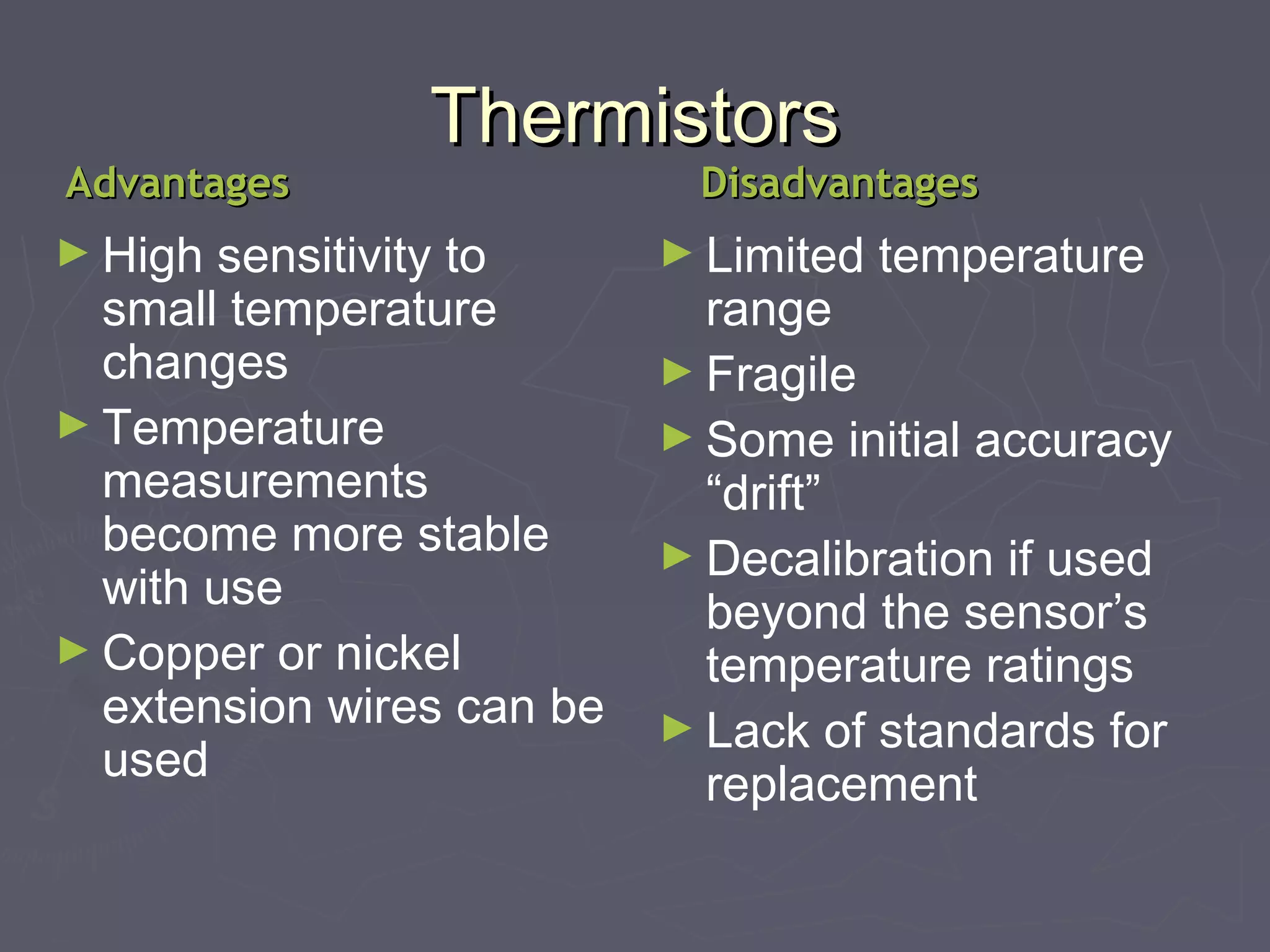 TThheerrmmiissttoorrss 
AAddvvaannttaaggeess DDiissaaddvvaannttaaggeess 
►High sensitivity to 
small temperature 
changes 
►Temperature 
measurements 
become more stable 
with use 
►Copper or nickel 
extension wires can be 
used 
►Limited temperature 
range 
►Fragile 
►Some initial accuracy 
“drift” 
►Decalibration if used 
beyond the sensor’s 
temperature ratings 
►Lack of standards for 
replacement 
 