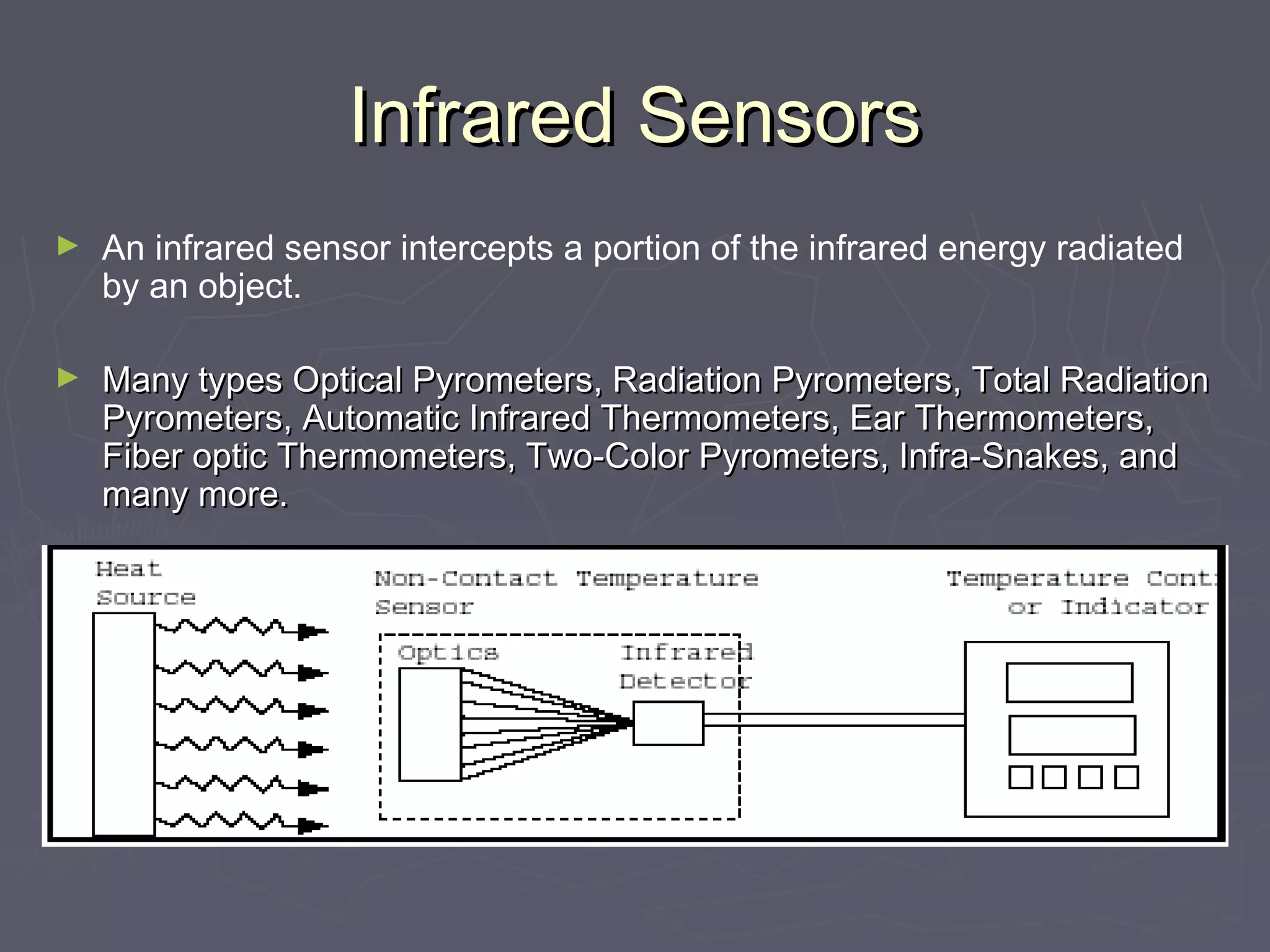 IInnffrraarreedd SSeennssoorrss 
► An infrared sensor intercepts a portion of the infrared energy radiated 
by an object. 
► MMaannyy ttyyppeess OOppttiiccaall PPyyrroommeetteerrss,, RRaaddiiaattiioonn PPyyrroommeetteerrss,, TToottaall RRaaddiiaattiioonn 
PPyyrroommeetteerrss,, AAuuttoommaattiicc IInnffrraarreedd TThheerrmmoommeetteerrss,, EEaarr TThheerrmmoommeetteerrss,, 
FFiibbeerr ooppttiicc TThheerrmmoommeetteerrss,, TTwwoo--CCoolloorr PPyyrroommeetteerrss,, IInnffrraa--SSnnaakkeess,, aanndd 
mmaannyy mmoorree.. 
 