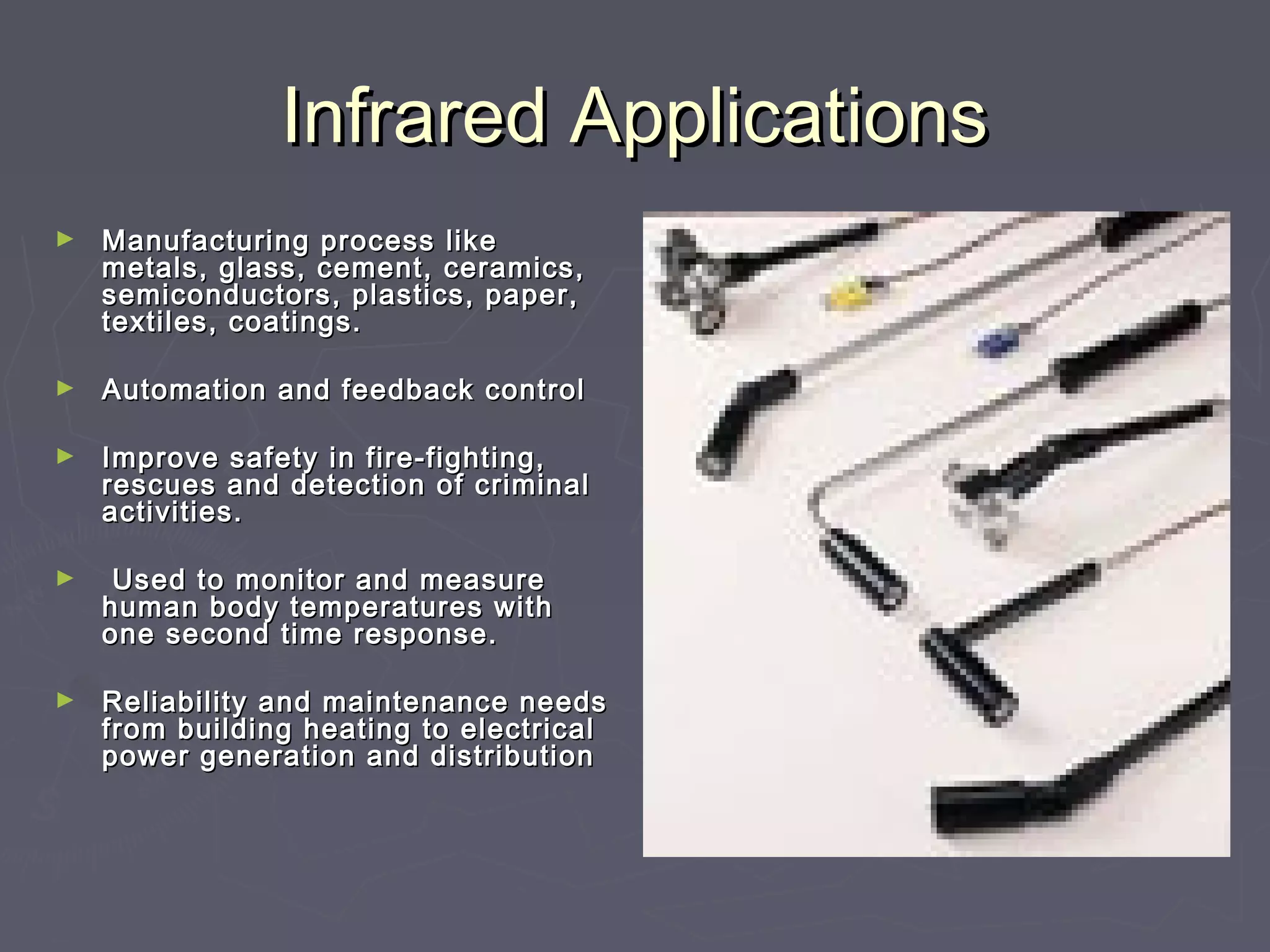 IInnffrraarreedd AApppplliiccaattiioonnss 
► MMaannuuffaaccttuurriinngg pprroocceessss lliikkee 
mmeettaallss,, ggllaassss,, cceemmeenntt,, cceerraammiiccss,, 
sseemmiiccoonndduuccttoorrss,, ppllaassttiiccss,, ppaappeerr,, 
tteexxttiilleess,, ccooaattiinnggss.. 
► AAuuttoommaattiioonn aanndd ffeeeeddbbaacckk ccoonnttrrooll 
► IImmpprroovvee ssaaffeettyy iinn ffiirree--ffiigghhttiinngg,, 
rreessccuueess aanndd ddeetteeccttiioonn ooff ccrriimmiinnaall 
aaccttiivviittiieess.. 
► UUsseedd ttoo mmoonniittoorr aanndd mmeeaassuurree 
hhuummaann bbooddyy tteemmppeerraattuurreess wwiitthh 
oonnee sseeccoonndd ttiimmee rreessppoonnssee.. 
► RReelliiaabbiilliittyy aanndd mmaaiinntteennaannccee nneeeeddss 
ffrroomm bbuuiillddiinngg hheeaattiinngg ttoo eelleeccttrriiccaall 
ppoowweerr ggeenneerraattiioonn aanndd ddiissttrriibbuuttiioonn 
 