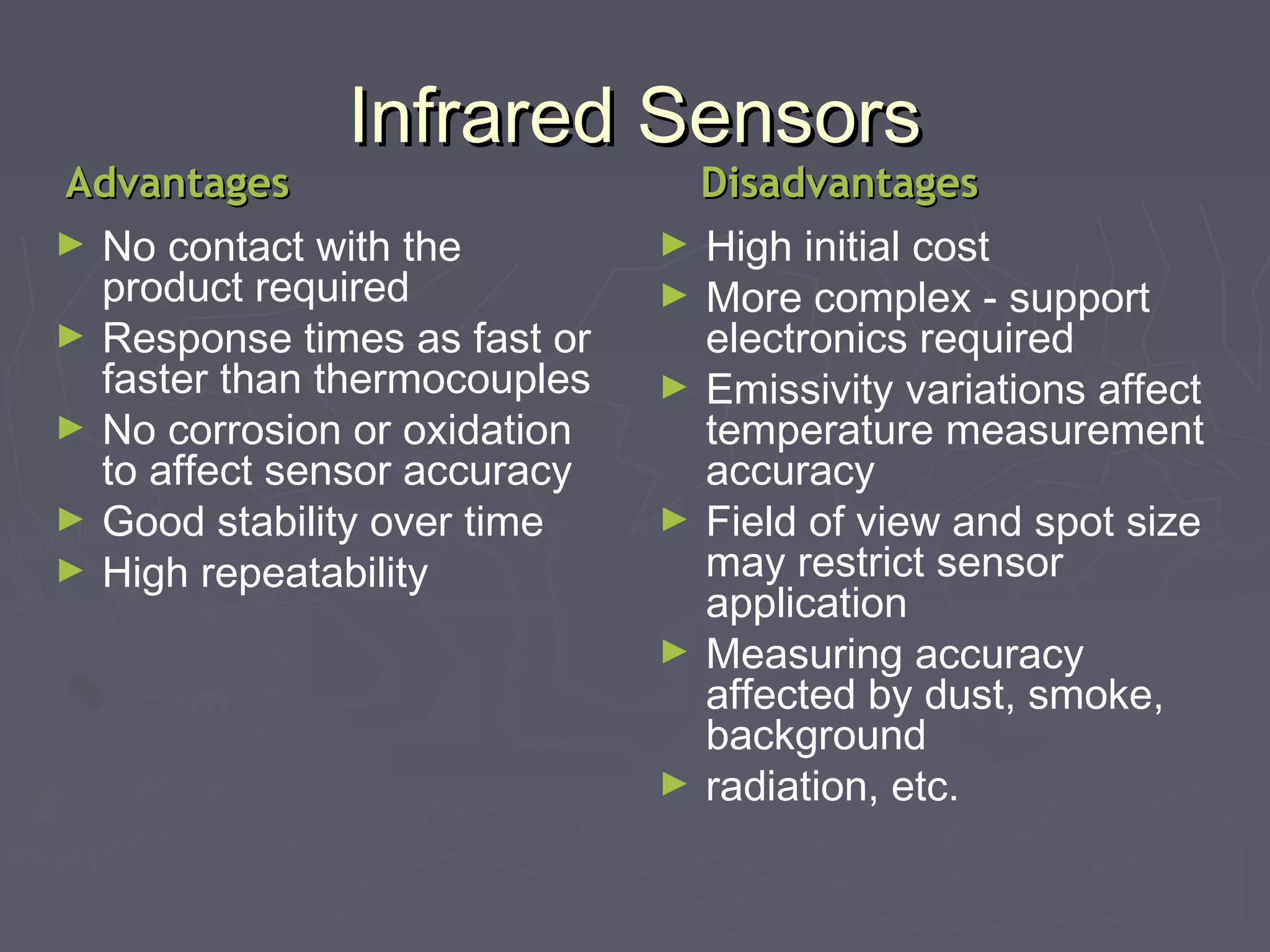 IInnffrraarreedd SSeennssoorrss 
AAddvvaannttaaggeess DDiissaaddvvaannttaaggeess 
► No contact with the 
product required 
► Response times as fast or 
faster than thermocouples 
► No corrosion or oxidation 
to affect sensor accuracy 
► Good stability over time 
► High repeatability 
► High initial cost 
► More complex - support 
electronics required 
► Emissivity variations affect 
temperature measurement 
accuracy 
► Field of view and spot size 
may restrict sensor 
application 
► Measuring accuracy 
affected by dust, smoke, 
background 
► radiation, etc. 
 