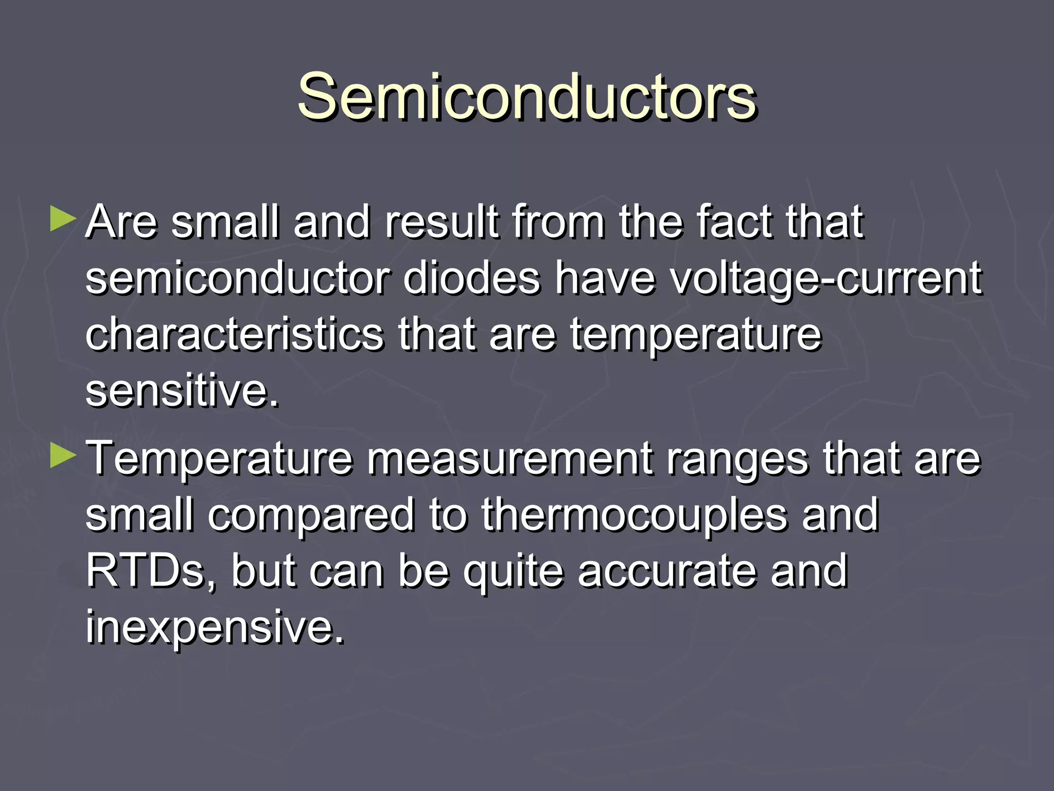 SSeemmiiccoonndduuccttoorrss 
►AArree ssmmaallll aanndd rreessuulltt ffrroomm tthhee ffaacctt tthhaatt 
sseemmiiccoonndduuccttoorr ddiiooddeess hhaavvee vvoollttaaggee--ccuurrrreenntt 
cchhaarraacctteerriissttiiccss tthhaatt aarree tteemmppeerraattuurree 
sseennssiittiivvee.. 
►TTeemmppeerraattuurree mmeeaassuurreemmeenntt rraannggeess tthhaatt aarree 
ssmmaallll ccoommppaarreedd ttoo tthheerrmmooccoouupplleess aanndd 
RRTTDDss,, bbuutt ccaann bbee qquuiittee aaccccuurraattee aanndd 
iinneexxppeennssiivvee.. 
 