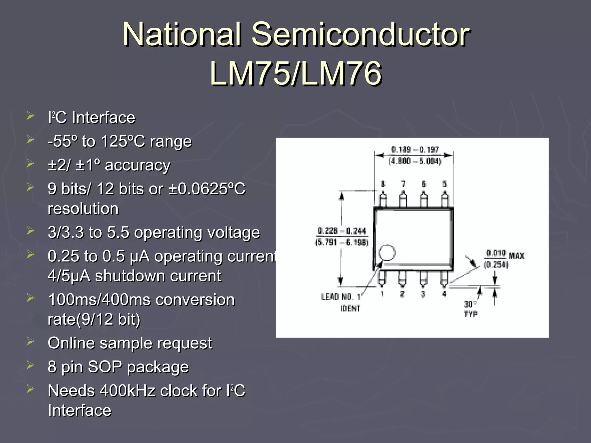 National SSeemmiiccoonndduuccttoorr 
LLMM7755//LLMM7766 
 II22CC IInntteerrffaaccee 
 --5555º ttoo 112255ºCC rraannggee 
 ±±22// ±±11º aaccccuurraaccyy 
 99 bbiittss// 1122 bbiittss oorr ±±00..00662255ºCC 
rreessoolluuttiioonn 
 33//33..33 ttoo 55..55 ooppeerraattiinngg vvoollttaaggee 
 00..2255 ttoo 00..55 μμAA ooppeerraattiinngg ccuurrrreenntt,, 
44//55μμAA sshhuuttddoowwnn ccuurrrreenntt 
 110000mmss//440000mmss ccoonnvveerrssiioonn 
rraattee((99//1122 bbiitt)) 
 OOnnlliinnee ssaammppllee rreeqquueesstt 
 88 ppiinn SSOOPP ppaacckkaaggee 
 NNeeeeddss 440000kkHHzz cclloocckk ffoorr II22CC 
IInntteerrffaaccee 
 