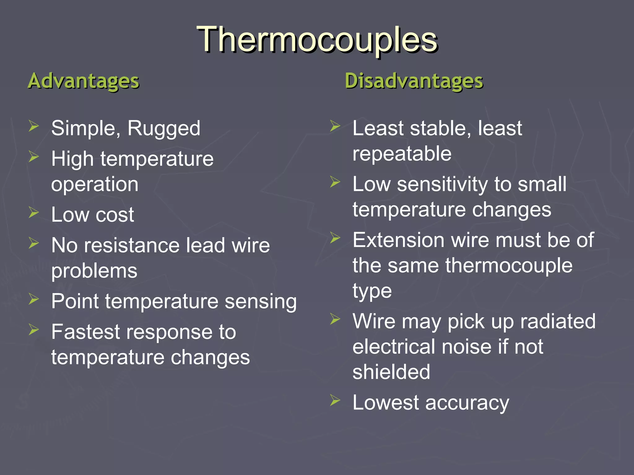 TThheerrmmooccoouupplleess 
AAddvvaannttaaggeess DDiissaaddvvaannttaaggeess 
 Simple, Rugged 
 High temperature 
operation 
 Low cost 
 No resistance lead wire 
problems 
 Point temperature sensing 
 Fastest response to 
temperature changes 
 Least stable, least 
repeatable 
 Low sensitivity to small 
temperature changes 
 Extension wire must be of 
the same thermocouple 
type 
 Wire may pick up radiated 
electrical noise if not 
shielded 
 Lowest accuracy 
 