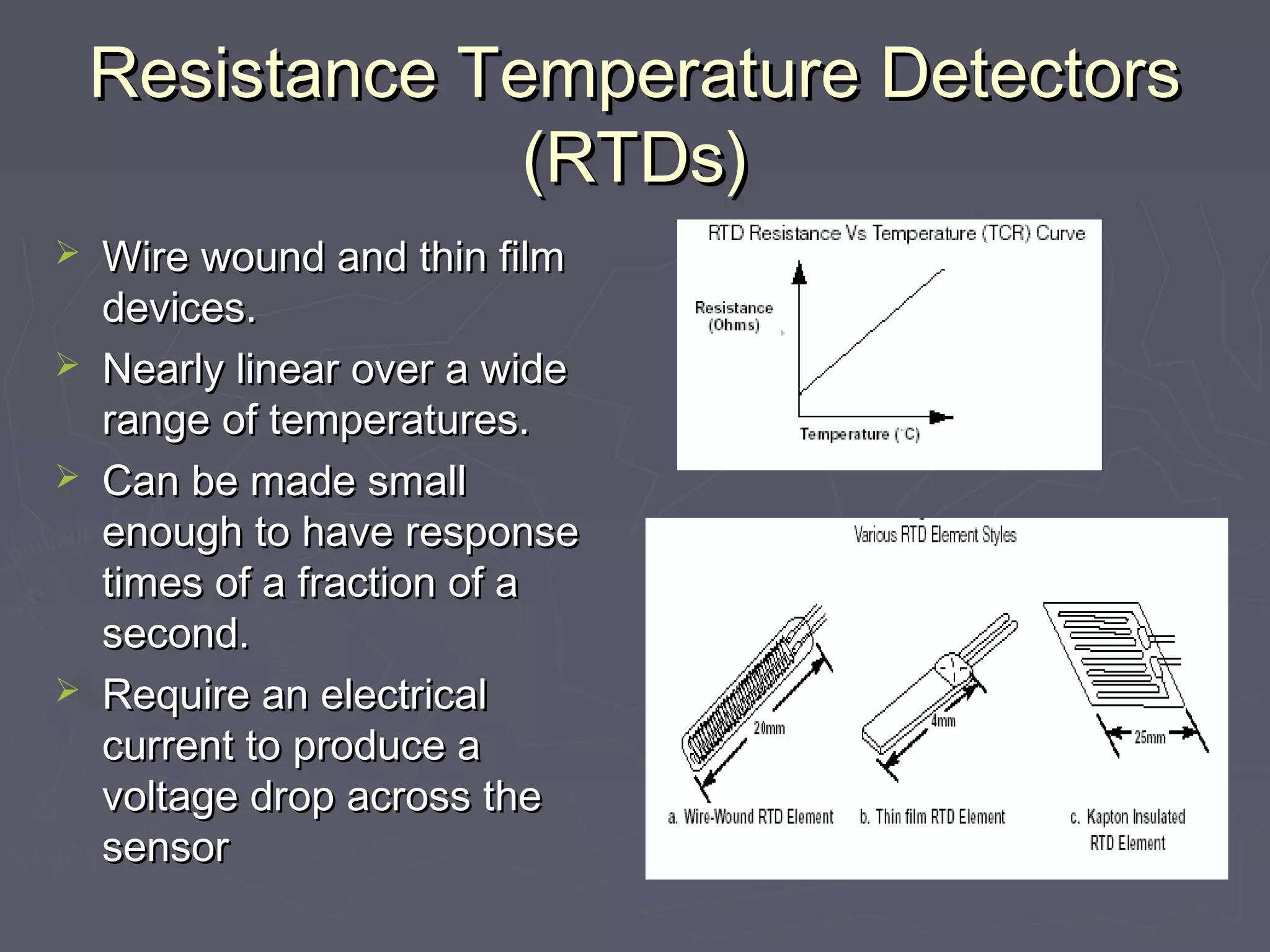 Resistance TTeemmppeerraattuurree DDeetteeccttoorrss 
((RRTTDDss)) 
 WWiirree wwoouunndd aanndd tthhiinn ffiillmm 
ddeevviicceess.. 
 NNeeaarrllyy lliinneeaarr oovveerr aa wwiiddee 
rraannggee ooff tteemmppeerraattuurreess.. 
 CCaann bbee mmaaddee ssmmaallll 
eennoouugghh ttoo hhaavvee rreessppoonnssee 
ttiimmeess ooff aa ffrraaccttiioonn ooff aa 
sseeccoonndd.. 
 RReeqquuiirree aann eelleeccttrriiccaall 
ccuurrrreenntt ttoo pprroodduuccee aa 
vvoollttaaggee ddrroopp aaccrroossss tthhee 
sseennssoorr 
 