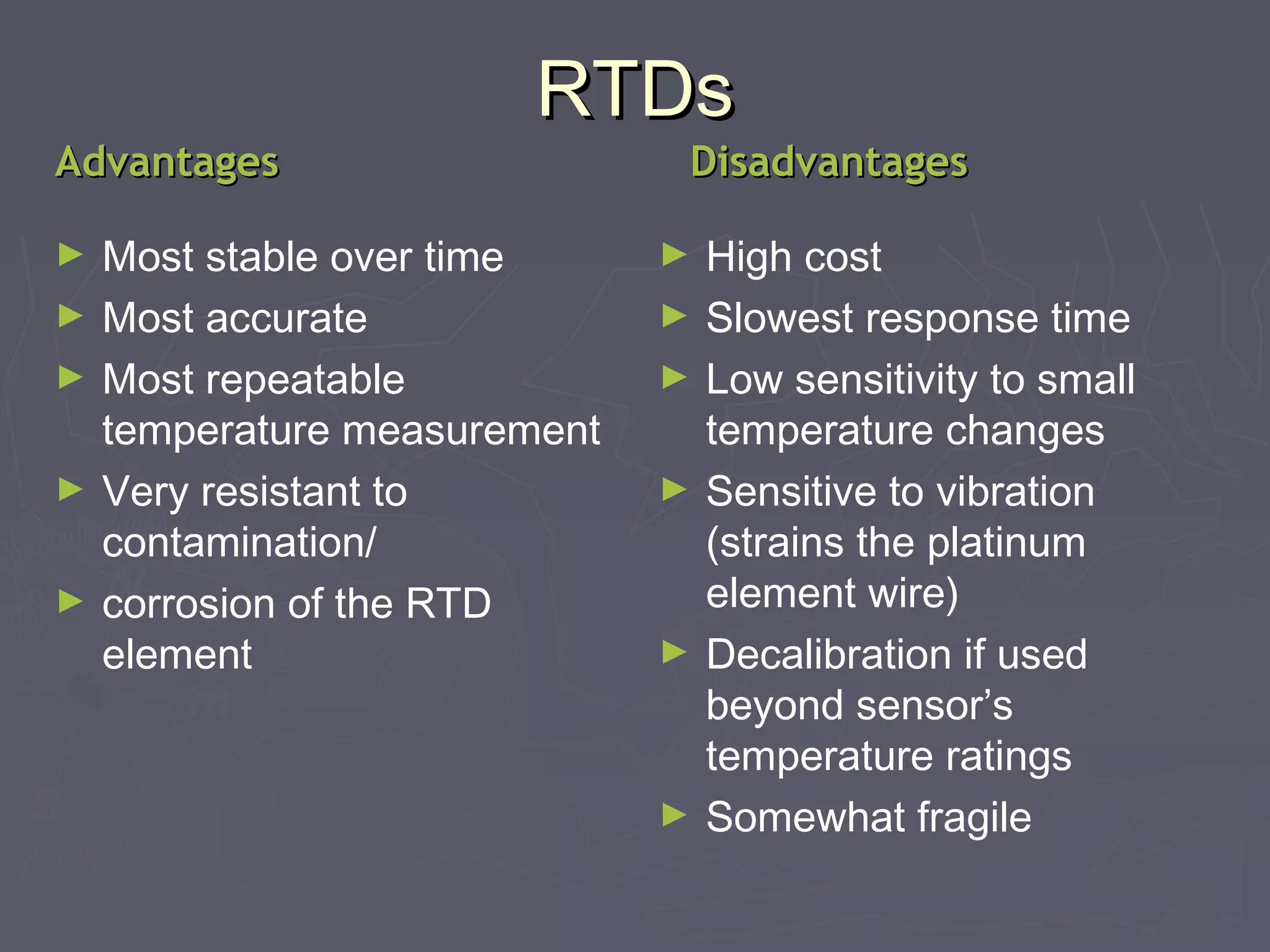 RRTTDDss 
AAddvvaannttaaggeess DDiissaaddvvaannttaaggeess 
► Most stable over time 
► Most accurate 
► Most repeatable 
temperature measurement 
► Very resistant to 
contamination/ 
► corrosion of the RTD 
element 
► High cost 
► Slowest response time 
► Low sensitivity to small 
temperature changes 
► Sensitive to vibration 
(strains the platinum 
element wire) 
► Decalibration if used 
beyond sensor’s 
temperature ratings 
► Somewhat fragile 
 