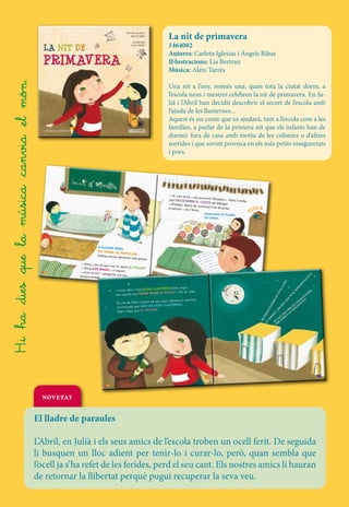 La nit de primavera

Una nit a l’any, només una, quan tota la ciutat dorm, a
l’escola nens i mestres celebren la nit de primavera. En Julià i l’Abril han decidit descobrir el secret de l’escola amb
l’ajuda de les llanternes...
Aquest és un conte que us ajudarà, tant a l’escola com a les
famílies, a parlar de la primera nit que els infants han de
dormir fora de casa amb motiu de les colònies o d’altres
sortides i que sovint provoca en els més petits inseguretats
i pors.

M’ENCANTA EL PIJAMA
DE L
’ANNA.

F–a

–anys
mπ˜ts ar –a –un
ts –i
ix
mπ˜ √a ∫a
–d’–una
–π˜
◊ma
–el S e –en fπ π÷ica.
π¥˜ mπ˜t ∫
p
u, –un
nπia
Zme –gel†ﬁ
–i
–dia,
Un mal√at
√a
c
–dra S–π˜, la e la
–i s u
el
–d
se
star
egre dur –al .
s
à
n
a –e l lluny
√ el
–cast

LLANTERNA! Estic segur
—Hola, Abril, mira QUINA
E EL FOLLET —diu en Julià.
que aquest any PODRÉ VEUR

19

TO
TA

BG00221301_IN

LA

NI
T.

18

U CA
ED

T_TE_NitPrimav

a bat i dibuixa un somriure,

04/10/13 13:01

PE
NS
O

DO
RM
I

bat
Els ulls de l’Abril s’obren de
DUES LLANTERNES
convençuda que AMB LES
AN.
segur, segur que EL VEUR

RA
HO
D’
AR A!
EV D
LL ATA
DE OL
C
EM XO
H
S LA
EN A
UE R
Q NA
, A
EP ER
P

RE
N

era.indd 19

NO

H–i ha –dies –que la música –can√ia –el m†÷.

1464082
Autores: Carlota Iglesias i Àngels Ribas
Il·lustracions: Lia Bertran
Música: Aleix Tarrés

7

6
04/10/13 13:01

novetat

imavera.indd 7

04/10/13 13:01

BG00221301_INT_TE_NitPr

imavera.indd 6

BG00221301_INT_TE_NitPr

El lladre de paraules
L’Abril, en Julià i els seus amics de l’escola troben un ocell ferit. De seguida
li busquen un lloc adient per tenir-lo i curar-lo, però, quan sembla que
l’ocell ja s’ha refet de les ferides, perd el seu cant. Els nostres amics li hauran
de retornar la llibertat perquè pugui recuperar la seva veu.

 