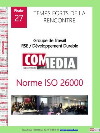 Février
                    TEMPS FORTS DE LA
27                     RENCONTRE


           Groupe de Travail
     RSE / Développement Durable




 Norme ISO 26000




     16, rue Troyon - 92310 Sèvres - Tel : 01-55-95-97-00 - www.obs-commedia.com
 