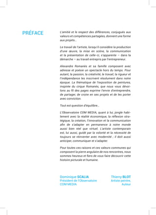 L’amitié et le respect des différences, conjugués aux
valeurs et compétences partagées, donnent une forme
aux projets…
Le travail de l’artiste, lorsqu’il considère la production
d’une œuvre, la mise en scène, la communication
et la présentation de celle-ci, s’apparente – dans la
démarche – au travail entrepris par l’entrepreneur.
Alexandre Romanès et sa famille composent avec
adresse et poésie un spectacle hors du temps. Pour
autant, la passion, la créativité, le travail, la rigueur et
l’indépendance les inscrivent résolument dans notre
époque. La thématique de l’exposition de peintures,
inspirée du cirque Romanès, que nous vous dévoi-
de partager, de croire en ses projets et de les porter
avec conviction.
Tout est question d’équilibre…
L’Observatoire COM MEDIA, quant à lui, jongle habi-
lement avec la réalité économique, la réflexion stra-
tégique, la création, l’innovation et la communication
aussi bien réel que virtuel. L’artiste contemporain
est, lui aussi, guidé par la volonté et la nécessité de
toujours se réinventer avec modernité ; il doit aussi
anticiper, communiquer et s’adapter.
Pour toutes ces raisons et ces valeurs communes qui
composent la pierre angulaire de nos rencontres, nous
histoire picturale et humaine.
Dominique SCALIA
Président de l’Observatoire
COM MEDIA
Thierry BLOT
Artiste peintre,
Auteur
PRÉFACE
 