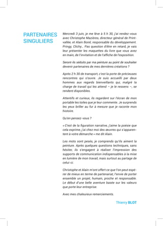 Mercredi 3 juin, je me lève à 5 h 30, j’ai rendez-vous
avec Christophe Mazières, directeur général de Print-
vallée, et Alain Borel, responsable du développement.
Pringy, Clichy… Pas question d’être en retard, je vais
leur présenter les maquettes du livre que vous avez
Seront-ils séduits par ma peinture au point de souhaiter
devenir partenaires de mes dernières créations ?
Après 2 h 30 de transport, c’est la porte de précieuses
rencontres qui s’ouvre. Je suis accueilli par deux
hommes aux regards bienveillants qui, malgré la
charge de travail qui les attend – je le ressens –, se
rendent disponibles.
Attentifs et curieux, ils regardent sur l’écran de mon
portable les toiles que je leur commente. Je surprends
les yeux briller au fur à mesure que je raconte mon
histoire.
Qu’en pensez-vous ?
cela exprime, j’ai chez moi des œuvres qui s’apparen-
Les mots sont pesés, je comprends qu’ils aiment la
peinture. Après quelques questions techniques, sans
hésiter, ils s’engagent à réaliser l’impression des
supports de communication indispensables à la mise
en lumière de mon travail, mais surtout au partage de
celui-ci.
Christophe et Alain m’ont offert ce que l’on peut espé-
rer de mieux en terme de partenariat, l’envie de porter
ensemble un projet, humain, proche et responsable.
Le début d’une belle aventure basée sur les valeurs
que porte leur entreprise.
Avec mes chaleureux remerciements.
Thierry BLOT
PARTENAIRES
SINGULIERS
 