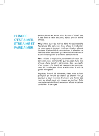 Artiste peintre et auteur, mon écriture s’inscrit pas
à pas dans le cœur des gens, depuis plus de trente
années.
de mon univers onirique, celui que j’explore depuis
toujours. L’originalité de mon écriture, la vibration de
traduction singulière et moderne de mon travail.
Mes sources d’inspiration proviennent de mon ob-
servation quasi permanente, qu’il s’agisse d’une fête
d’école, d’une lumière particulière, d’un spectacle,
d’un voyage… j’ai besoin de m’approprier profondé-
ment les choses pour laisser aux émotions le soin de
guider mon geste.
Regarder, écouter, se réinventer, créer, mais surtout
s’adapter en restant soi-même. Le chemin que je
poursuis a pour vocation de donner une forme, des
mots ou simplement une couleur au bonheur. Celui
pour mieux le partager.
PEINDRE
C’EST AIMER,
ÊTRE AIMÉ ET
FAIRE AIMER
 