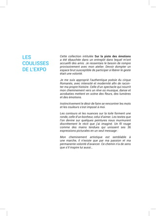 Cette collection intitulée Sur la piste des émotions
a été ébauchée dans un entrepôt dans lequel m’ont
accueilli des amis. Je ressentais le besoin de rompre
provisoirement avec mon atelier. Devoir dompter un
espace brut susceptible de participer à libérer le geste
était une volonté.
Je me suis approprié l’authentique poésie du cirque
-
ter ma propre histoire. Celle d’un spectacle qui nourrit
mon cheminement vers un rêve où musique, danse et
acrobaties mettent en scène des fleurs, des lumières
et des émotions.
Instinctivement le désir de faire se rencontrer les mots
et les couleurs s’est imposé à moi.
Les contours et les nuances sur la toile forment une
ronde, celle d’un bonheur, celui d’aimer. Les textes que
l’on devine sur quelques peintures nous murmurent
comme des mains tendues qui unissent ses 36
expressions picturales en un seul message :
Mon cheminement artistique est semblable à
une marche, il n’existe que par ma passion et ma
permanente volonté d’avancer. Ce chemin n’a de sens
que s’il inspire lui aussi…
LES
COULISSES
DE L’EXPO
 