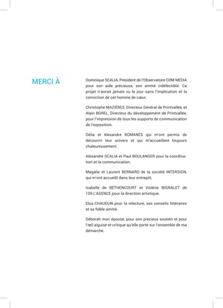 Dominique SCALIA, Président de l’Observatoire COM MEDIA
pour son aide précieuse, son amitié indéfectible. Ce
projet n’aurait jamais vu le jour sans l’implication et la
conviction de cet homme de cœur.
Christophe MAZIÈRES, Directeur Général de Printvallée, et
Alain BOREL, Directeur du développement de Printvallée,
pour l’impression de tous les supports de communication
de l’exposition.
Délia et Alexandre ROMANÈS qui m’ont permis de
découvrir leur univers et qui m’accueillent toujours
chaleureusement.
Alexandre SCALIA et Paul BOULANGER pour la coordina-
tion et la communication.
Magalie et Laurent BERNARD de la société INTERSIGN,
qui m’ont accueilli dans leur entrepôt.
Isabelle de BÉTHENCOURT et Violène BIGNALET de
109 L’AGENCE pour la direction artistique.
Elsa CHAUDUN pour la relecture, ses conseils littéraires
Déborah mon épouse, pour son précieux soutien et pour
l’œil aiguisé et critique qu’elle porte sur l’ensemble de ma
démarche.
MERCI À
 