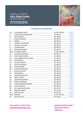 CATALOGUE de L’EXPOSITION
1-2 À en oublier la pluie 2 x (20 x 20 cm) 1 000 €
3 L'esprit, lueur de sentiments 73 x 54 cm 2 000 €
4 Hors du temps 30 x 30 cm 600 €
5 Avant le spectacle 40 x 40 cm 800 €
6 Passion 20 x 20 cm 500 €
7 Tradition et modernité 40 x 40 cm 800 €
8 Au cœur, la musique 40 x 40 cm 800 €
9 La belle adresse 40 x 40 cm 800 €
10 Danse et fascination 65 x 50 cm 1 500 €
11-12 La magie s'installe 2 x (20 x 20 cm) 1 000 €
13 La scène des possibles 41 x 27 cm 700 €
14 Entre songe et réalité 55 x 38 cm 1 100 €
15 L'âme tsigane illumine la piste 73 x 54 cm 2 000 €
16 Illusion fleurie 65 x 50 cm 1 500 €
17 Au cœur la danse 55 x 38 cm 1 100 €
18 Sous les projecteurs 55 x 38 cm 1 100 €
19 Joyeuse énergie 73 x 54 cm 2 000 €
20 La vision d'Alexandre 20 x 20 cm 500 €
21 Partout la lumière 30 x 30 cm 600 €
22 Petite flamme 20 x 20 cm 500 €
23 Variation passionnée 30 x 30 cm 600 €
24 Rêve accompli 30 x 30 cm 600 €
25 Simplement poétique 20 x 20 cm 500 €
26 Notes acrobatiques 65 x 50 cm 1 500 €
27 La voix envoûtante de Délia 55 x 38 cm 1 100 €
28 Le ton est donné 20 x 20 cm 500 €
29 Sur la piste des émotions 92 x 73 cm 3 000 €
30 Pages de lumière 41 x 27 cm 700 €
31 Scène de roses 65 x 50 cm 1 500 €
32-33 Intention 2 x (20 x 20 cm) 1 000 €
34 Vivre ses rêves 55 x 38 cm 1 100 €
Thierry BLOT : 06 10 61 25 81 GALERIE DU VERT GALANT
www.blot-atelier-galerie.com 52 Quai des Orfèvres
75001 paris
 