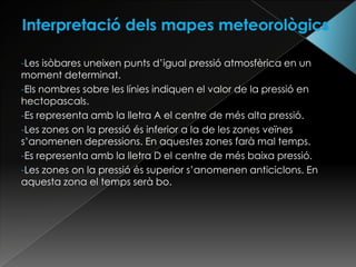 -Les isòbares uneixen punts d’igual pressió atmosfèrica en un
moment determinat.
-Els nombres sobre les línies indiquen el valor de la pressió en
hectopascals.
-Es representa amb la lletra A el centre de més alta pressió.
-Les zones on la pressió és inferior a la de les zones veïnes
s’anomenen depressions. En aquestes zones farà mal temps.
-Es representa amb la lletra D el centre de més baixa pressió.
-Les zones on la pressió és superior s’anomenen anticiclons. En
aquesta zona el temps serà bo.
 