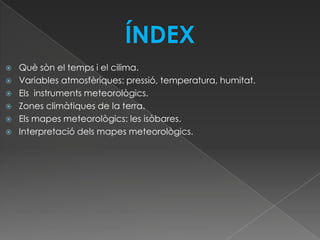    Què sòn el temps i el cilima.
   Variables atmosfèriques: pressió, temperatura, humitat.
   Els instruments meteorològics.
   Zones climàtiques de la terra.
   Els mapes meteorològics: les isòbares.
   Interpretació dels mapes meteorològics.
 