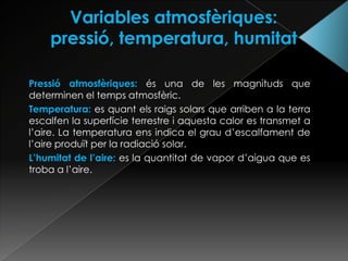 Pressió atmosfèriques: és una de les magnituds que
determinen el temps atmosfèric.
Temperatura: es quant els raigs solars que arriben a la terra
escalfen la superfície terrestre i aquesta calor es transmet a
l’aire. La temperatura ens indica el grau d’escalfament de
l’aire produït per la radiació solar.
L’humitat de l’aire: es la quantitat de vapor d’aigua que es
troba a l’aire.
 