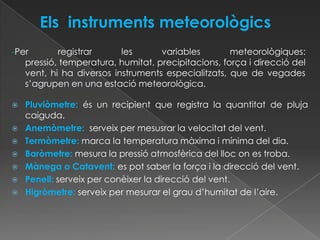 -Per       registrar      les      variables        meteorològiques:
   pressió, temperatura, humitat, precipitacions, força i direcció del
   vent, hi ha diversos instruments especialitzats, que de vegades
   s’agrupen en una estació meteorològica.

   Pluviòmetre: és un recipient que registra la quantitat de pluja
    caiguda.
   Anemòmetre: serveix per mesusrar la velocitat del vent.
   Termòmetre: marca la temperatura màxima i mínima del dia.
   Baròmetre: mesura la pressió atmosfèrica del lloc on es troba.
   Mànega o Catavent: es pot saber la força i la direcció del vent.
   Penell: serveix per conèixer la direcció del vent.
   Higròmetre: serveix per mesurar el grau d’humitat de l’aire.
 