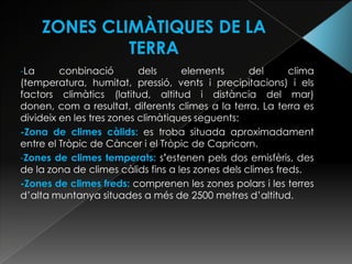 -La      conbinació        dels     elements       del      clima
(temperatura, humitat, pressió, vents i precipitacions) i els
factors climàtics (latitud, altitud i distància del mar)
donen, com a resultat, diferents climes a la terra. La terra es
divideix en les tres zones climàtiques seguents:
-Zona de climes càlids: es troba situada aproximadament
entre el Tròpic de Càncer i el Tròpic de Capricorn.
-Zones de climes temperats: s’estenen pels dos emisfèris, des
de la zona de climes càlids fins a les zones dels climes freds.
-Zones de climes freds: comprenen les zones polars i les terres
d’alta muntanya situades a més de 2500 metres d’altitud.
 