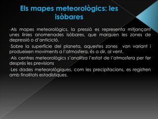 -Als mapes meteorològics, la pressió es representa mitjançant
unes línies anomenades isòbares, que marquen les zones de
depressió o d’anticicló.
-Sobre la superfície del planeta, aquestes zones van variant i
produeixen moviments a l’atmosfera, és a dir, al vent.
-Als centres meteorològics s’analitza l’estat de l’atmosfera per fer
després les previsions
-Les dades meteorològiques, com les precipitacions, es registren
amb finalitats estadístiques.
 