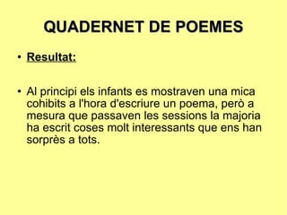 QUADERNET DE POEMES Resultat: Al principi els infants es mostraven una mica cohibits a l'hora d'escriure un poema, però a mesura que passaven les sessions la majoria ha escrit coses molt interessants que ens han sorprès a tots. 