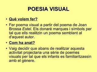 POESIA VISUAL Què volem fer? Fer poema visual a partir del poema de Joan Brossa  Estel . Els donaré marques i símbols per tal que ells realitzin un poema semblant al d'aquest autor. Com ha anat? Vaig decidir que abans de realitzar aquesta activitat projectaria una sèrie de poemes visuals per tal que els infants es familiaritzassin amb el gènere.  