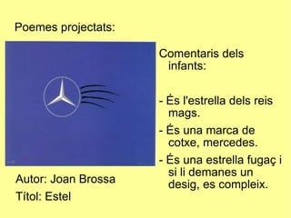 Poemes projectats: Autor: Joan Brossa Títol: Estel Comentaris dels infants: - És l'estrella dels reis mags. - És una marca de cotxe, mercedes. - És una estrella fugaç i si li demanes un desig, es compleix. 