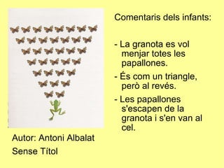 Autor: Antoni Albalat Sense Títol Comentaris dels infants: - La granota es vol menjar totes les papallones. - És com un triangle, però al revés. - Les papallones s'escapen de la granota i s'en van al cel. 