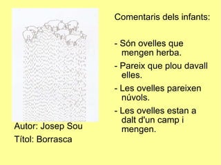 Autor: Josep Sou Títol: Borrasca Comentaris dels infants: - Són ovelles que mengen herba. - Pareix que plou davall elles. - Les ovelles pareixen núvols. - Les ovelles estan a dalt d'un camp i mengen. 