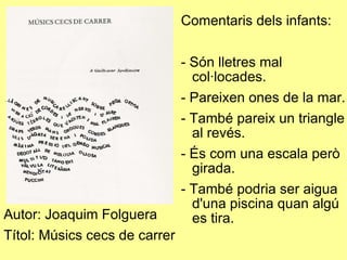 Autor: Joaquim Folguera Títol: Músics cecs de carrer Comentaris dels infants: - Són lletres mal col·locades. - Pareixen ones de la mar. - També pareix un triangle al revés. - És com una escala però girada. - També podria ser aigua d'una piscina quan algú es tira. 