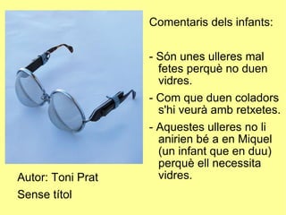 Autor: Toni Prat Sense títol Comentaris dels infants: - Són unes ulleres mal fetes perquè no duen vidres. - Com que duen coladors s'hi veurà amb retxetes. - Aquestes ulleres no li anirien bé a en Miquel (un infant que en duu) perquè ell necessita vidres. 