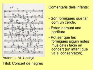 Autor: J. M. Calleja Títol: Concert de negres Comentaris dels infants: - Són formigues que fan com un cercle. - Estan damunt una partitura. - Pot ser que les formigues siguin notes musicals i facin un concert (un infant que va al conservatori). 