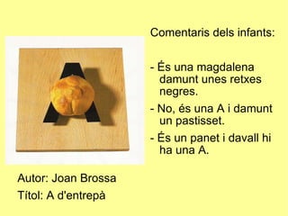 Autor: Joan Brossa Títol: A d'entrepà Comentaris dels infants: - És una magdalena damunt unes retxes negres. - No, és una A i damunt un pastisset. - És un panet i davall hi ha una A. 