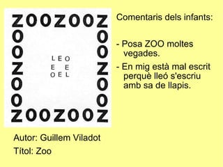 Autor: Guillem Viladot Títol: Zoo Comentaris dels infants: - Posa ZOO moltes vegades. - En mig està mal escrit perquè lleó s'escriu amb sa de llapis. 