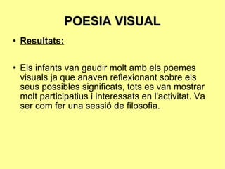 POESIA VISUAL Resultats: Els infants van gaudir molt amb els poemes visuals ja que anaven reflexionant sobre els seus possibles significats, tots es van mostrar molt participatius i interessats en l'activitat. Va ser com fer una sessió de filosofia. 