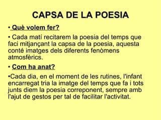 CAPSA DE LA POESIA Què volem fer? Cada matí recitarem la poesia del temps que faci mitjançant la capsa de la poesia, aquesta conté imatges dels diferents fenòmens atmosfèrics.  Com ha anat? Cada dia, en el moment de les rutines, l'infant encarregat tria la imatge del temps que fa i tots junts diem la poesia correponent, sempre amb l'ajut de gestos per tal de facilitar l'activitat.  